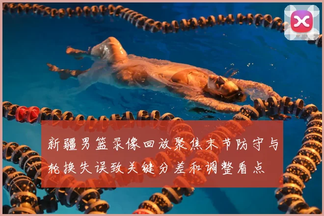 新疆男篮录像回放聚焦末节防守与轮换失误致关键分差和调整看点
