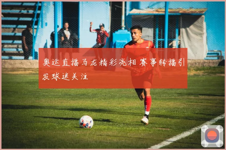 奥运直播马龙精彩亮相 赛事转播引发球迷关注