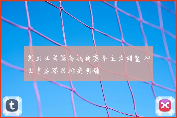 黑龙江男篮备战新赛季主力调整 冲击季后赛目标更明确