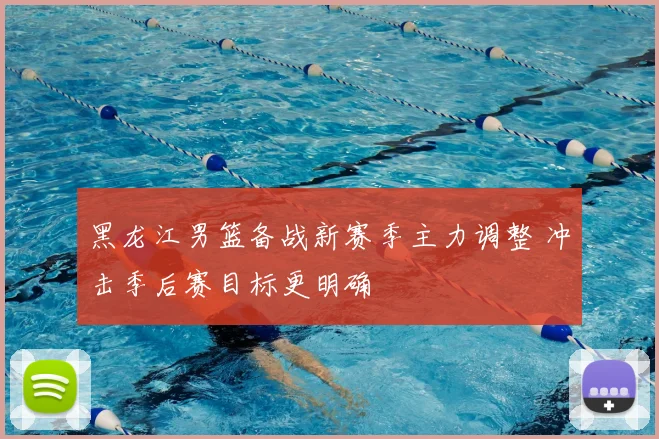 黑龙江男篮备战新赛季主力调整 冲击季后赛目标更明确