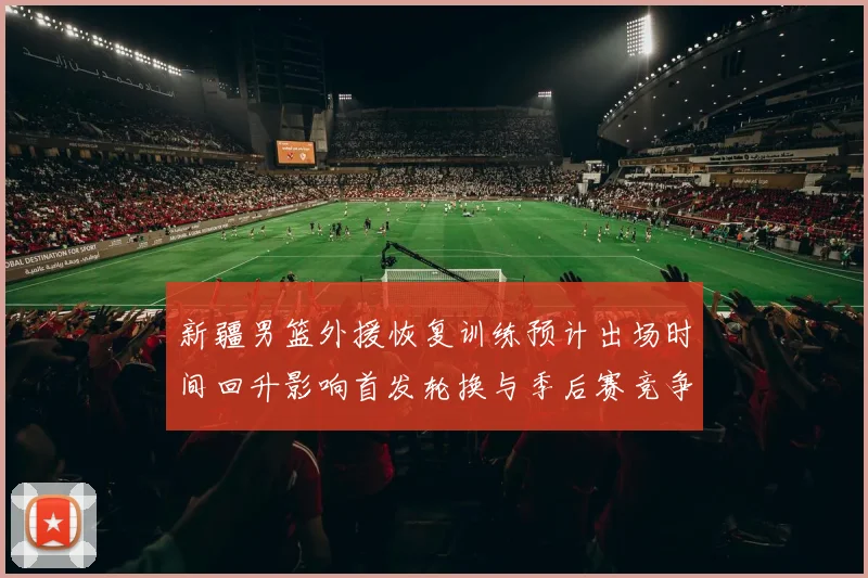 新疆男篮外援恢复训练预计出场时间回升影响首发轮换与季后赛竞争