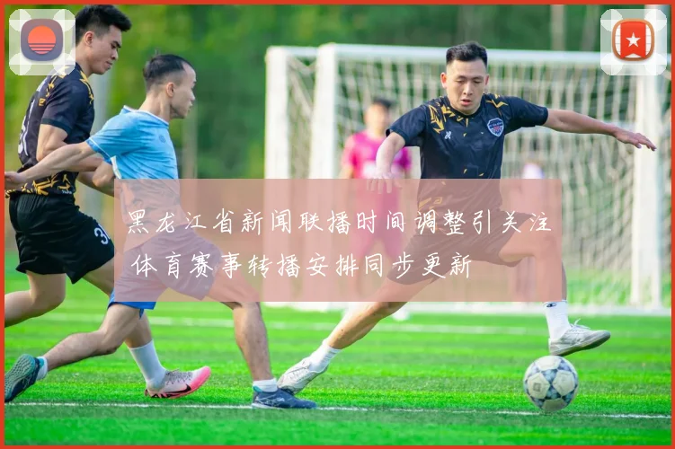 黑龙江省新闻联播时间调整引关注 体育赛事转播安排同步更新