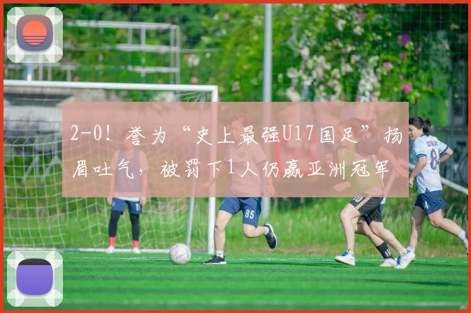 2-0!誉为“史上最强U17国足”扬眉吐气,被罚下1人仍赢亚洲冠军
