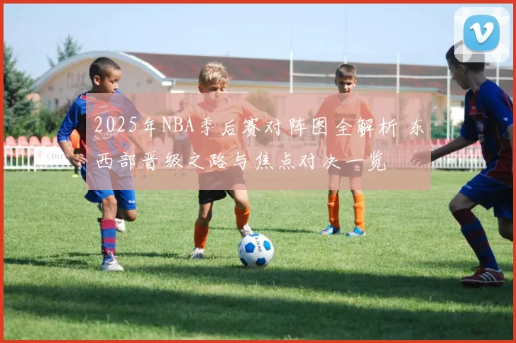 2025年NBA季后赛对阵图全解析 东西部晋级之路与焦点对决一览