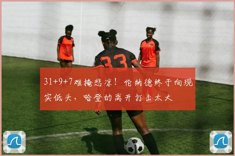 31+9+7难掩悲凉！伦纳德终于向现实低头，哈登的离开打击太大