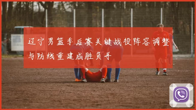 辽宁男篮季后赛关键战役阵容调整与防线重建成胜负手