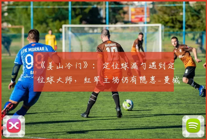 《姜山冷门》：定位球漏勺遇到定位球大师，红军主场仍有隐患_曼城_桑德兰_利物浦