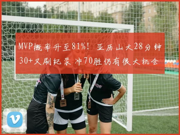 MVP概率升至81%!亚历山大28分钟30+又刷纪录 冲70胜仍有很大机会