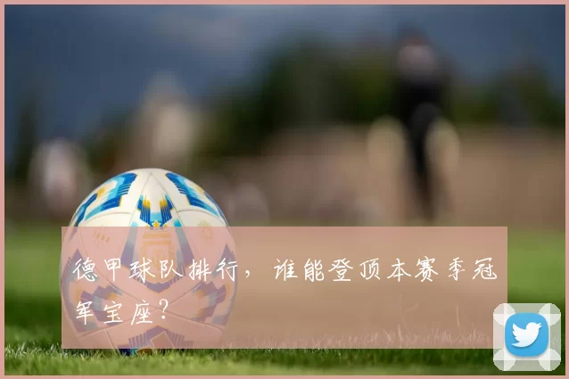 德甲球队排行，谁能登顶本赛季冠军宝座？