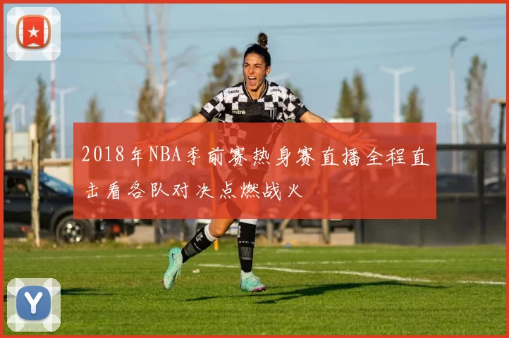 2018年NBA季前赛热身赛直播全程直击看各队对决点燃战火