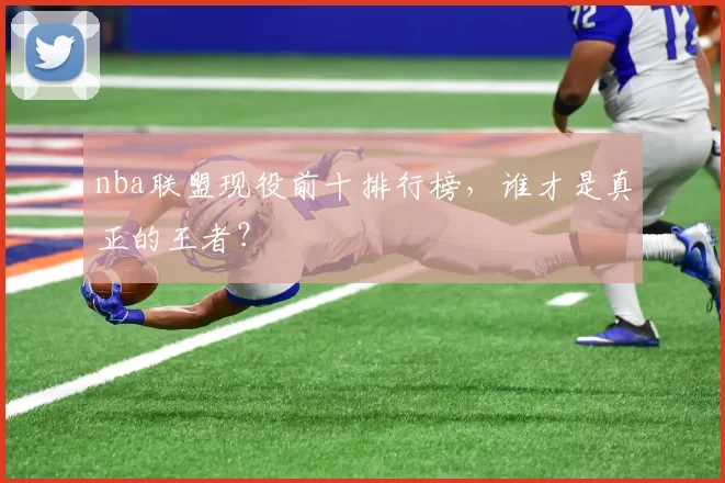 nba联盟现役前十排行榜，谁才是真正的王者？