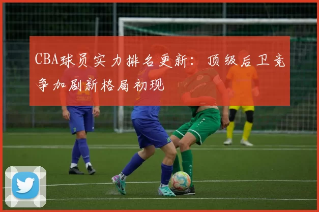 CBA球员实力排名更新：顶级后卫竞争加剧新格局初现