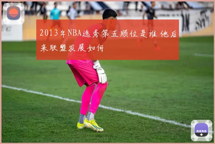2013年NBA选秀第五顺位是谁 他后来联盟发展如何