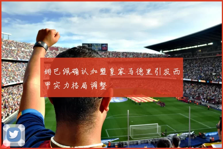 姆巴佩确认加盟皇家马德里引发西甲实力格局调整