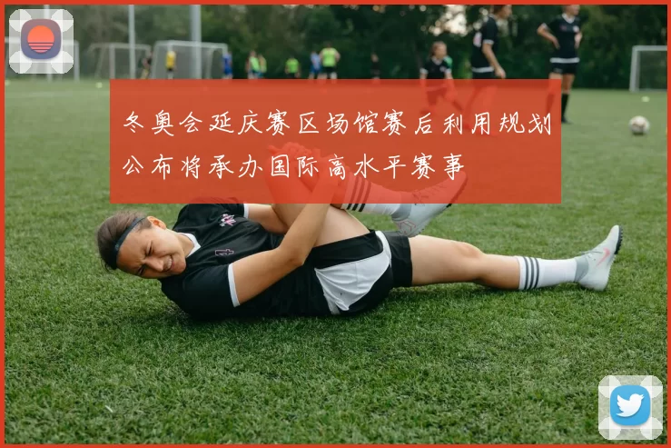 冬奥会延庆赛区场馆赛后利用规划公布将承办国际高水平赛事