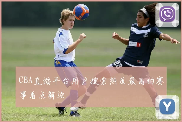 CBA直播平台用户搜索热度最高的赛事看点解读