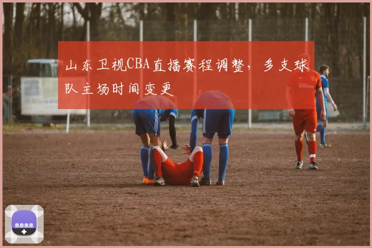 山东卫视CBA直播赛程调整,多支球队主场时间变更