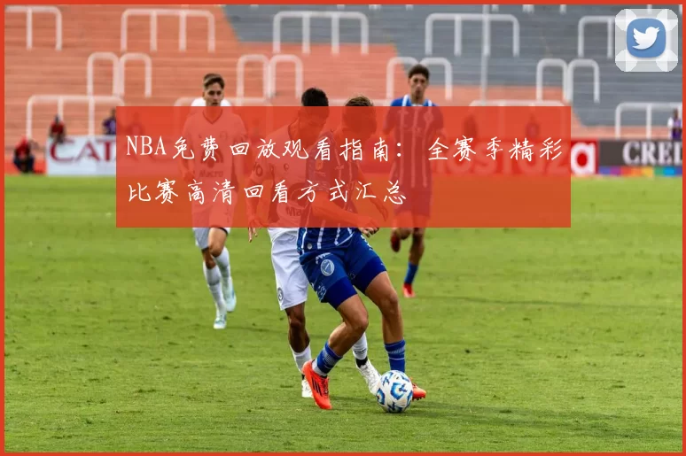 NBA免费回放观看指南：全赛季精彩比赛高清回看方式汇总