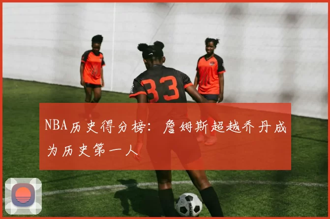 NBA历史得分榜:詹姆斯超越乔丹成为历史第一人