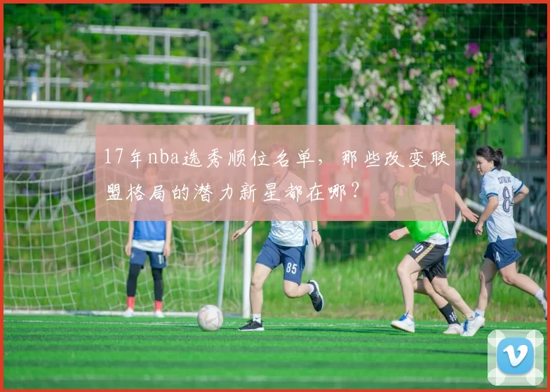 17年nba选秀顺位名单,那些改变联盟格局的潜力新星都在哪?