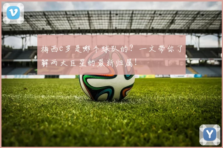 梅西c罗是哪个球队的？一文带你了解两大巨星的最新归属！