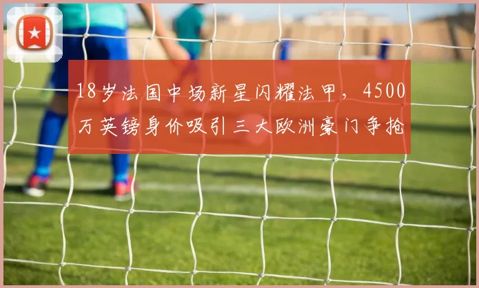 18岁法国中场新星闪耀法甲,4500万英镑身价吸引三大欧洲豪门争抢_阿迪_利物浦_能力