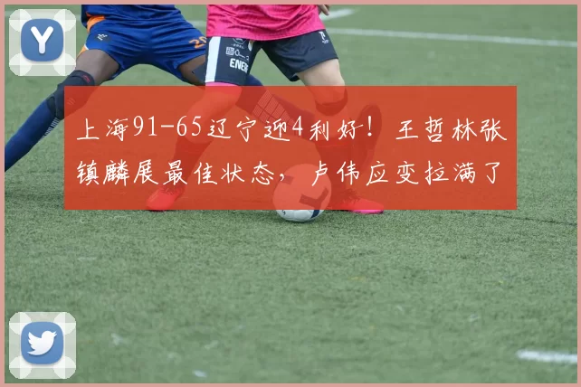 上海91-65辽宁迎4利好！王哲林张镇麟展最佳状态，卢伟应变拉满了